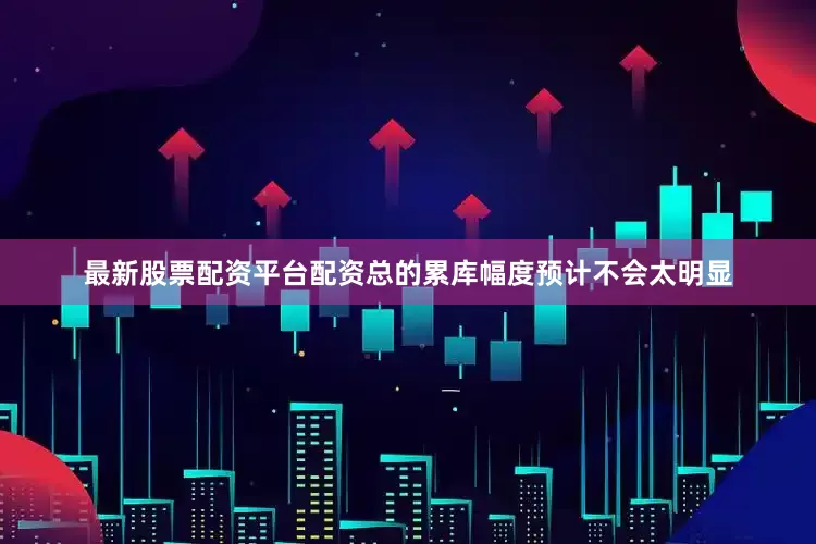 最新股票配资平台配资总的累库幅度预计不会太明显