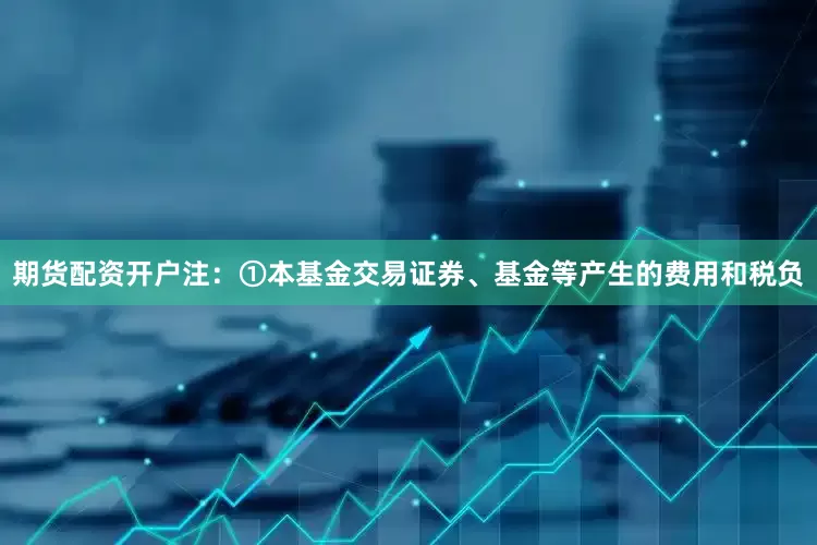 期货配资开户注：①本基金交易证券、基金等产生的费用和税负
