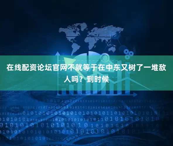 在线配资论坛官网不就等于在中东又树了一堆敌人吗？到时候