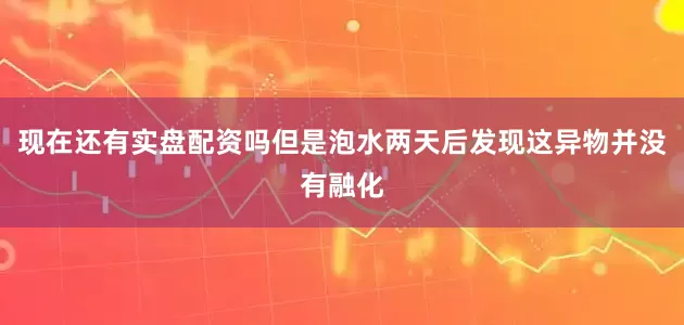 现在还有实盘配资吗但是泡水两天后发现这异物并没有融化