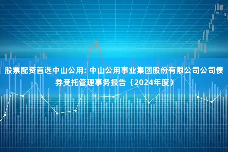 股票配资首选中山公用: 中山公用事业集团股份有限公司公司债券受托管理事务报告（2024年度）