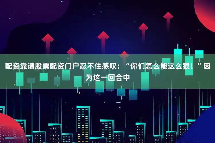 配资靠谱股票配资门户忍不住感叹：“你们怎么能这么狠！”因为这一回合中