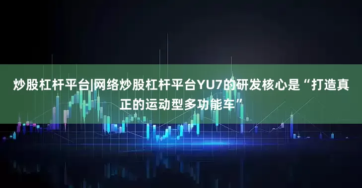 炒股杠杆平台|网络炒股杠杆平台YU7的研发核心是“打造真正的运动型多功能车”