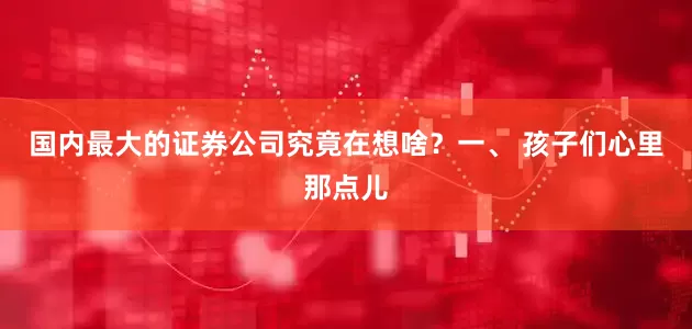 国内最大的证券公司究竟在想啥？一、 孩子们心里那点儿