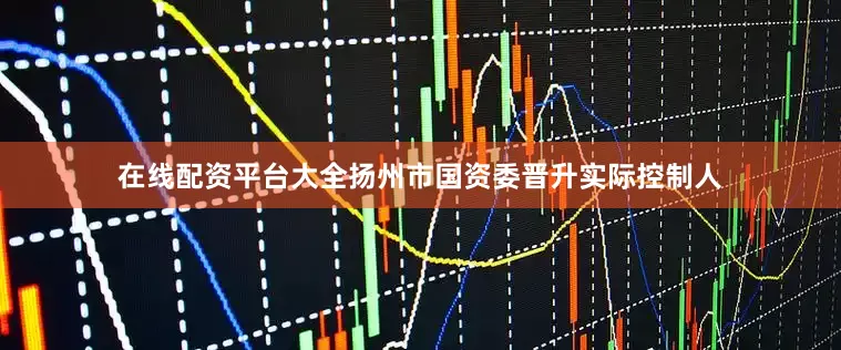 在线配资平台大全扬州市国资委晋升实际控制人
