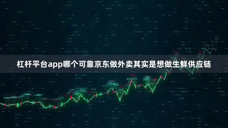 杠杆平台app哪个可靠京东做外卖其实是想做生鲜供应链
