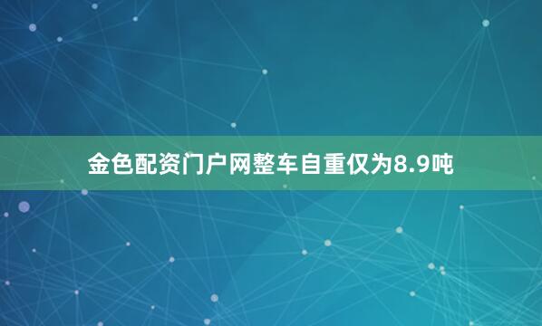 金色配资门户网整车自重仅为8.9吨