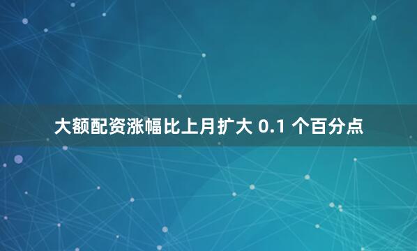 大额配资涨幅比上月扩大 0.1 个百分点