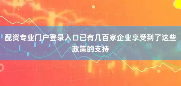配资专业门户登录入口已有几百家企业享受到了这些政策的支持