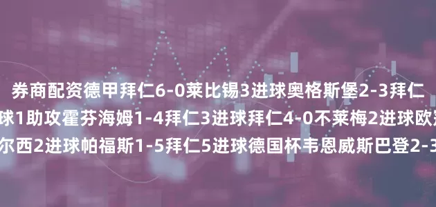 券商配资德甲拜仁6-0莱比锡3进球奥格斯堡2-3拜仁2助攻拜仁5-0汉堡2进球1助攻霍芬海姆1-4拜仁3进球拜仁4-0不莱梅2进球欧冠拜仁2-1切尔西2进球帕福斯1-5拜仁5进球德国杯韦恩威斯巴登2-3拜仁2进球德超杯斯图加特1-2拜仁1进球