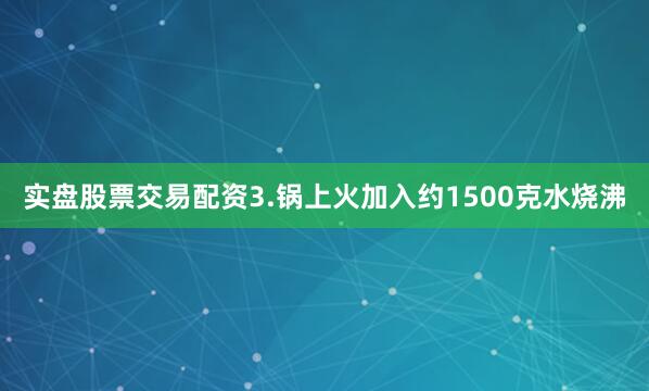 实盘股票交易配资3.锅上火加入约1500克水烧沸