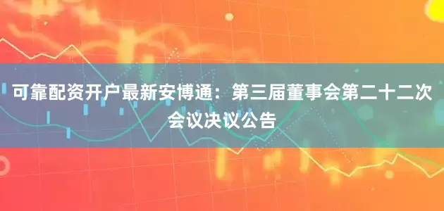 可靠配资开户最新安博通：第三届董事会第二十二次会议决议公告