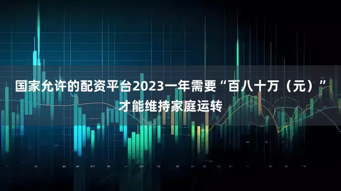 国家允许的配资平台2023一年需要“百八十万(元)”才能维持家庭运转